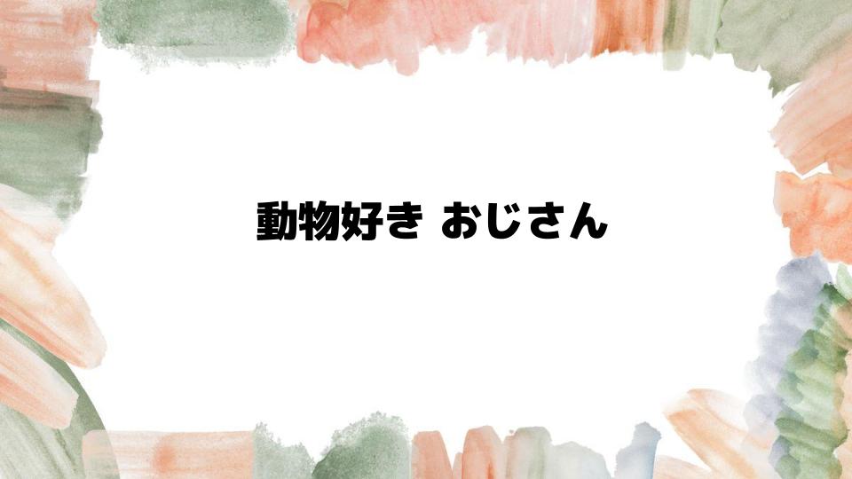 動物好きおじさんの魅力とは？